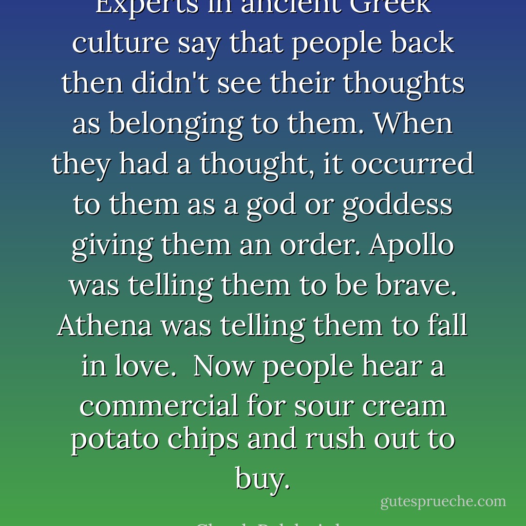 Experts in ancient Greek culture say that people back then didn't see their thoughts as belonging to them. When they had a thought, it occurred to them as a god or goddess giving them an order. Apollo was telling them to be brave.<br />Athena was telling them to fall in love. <br />Now people hear a commercial for sour cream potato chips and rush out to buy. - Chuck Palahniuk