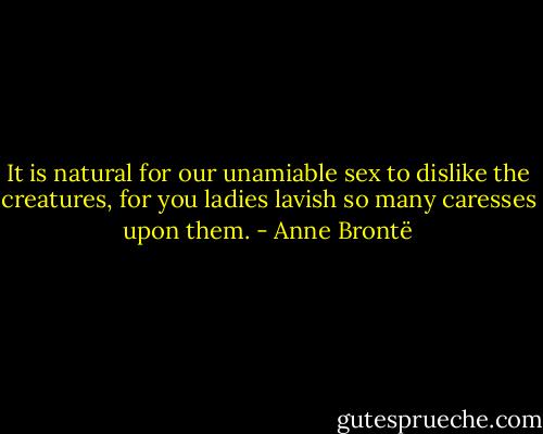 It is natural for our unamiable sex to dislike the creatures, for you ladies lavish so many caresses upon them. - Anne Brontë