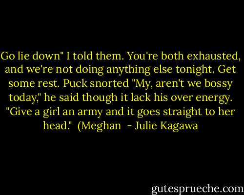 Go lie down" I told them. You're both exhausted, and we're not doing anything else tonight. Get some rest.<br />Puck snorted "My, aren't we bossy today," he said though it lack his over energy. "Give a girl an army and it goes straight to her head." <br />(Meghan  - Julie Kagawa