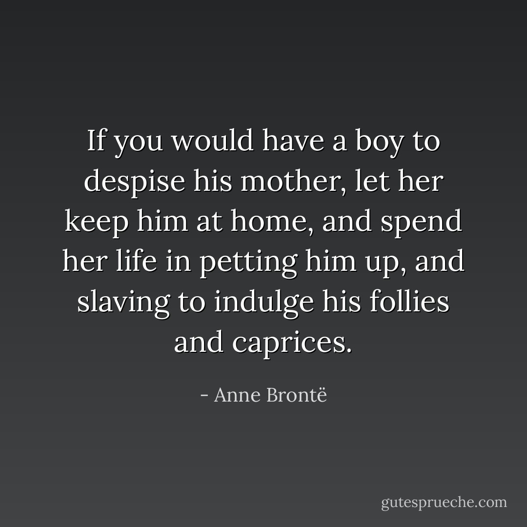 If you would have a boy to despise his mother, let her keep him at home, and spend her life in petting him up, and slaving to indulge his follies and caprices. - Anne Brontë