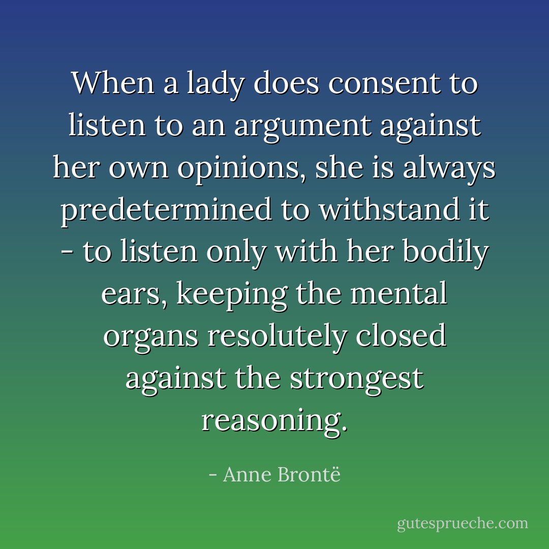 When a lady does consent to listen to an argument against her own opinions, she is always predetermined to withstand it - to listen only with her bodily ears, keeping the mental organs resolutely closed against the strongest reasoning. - Anne Brontë