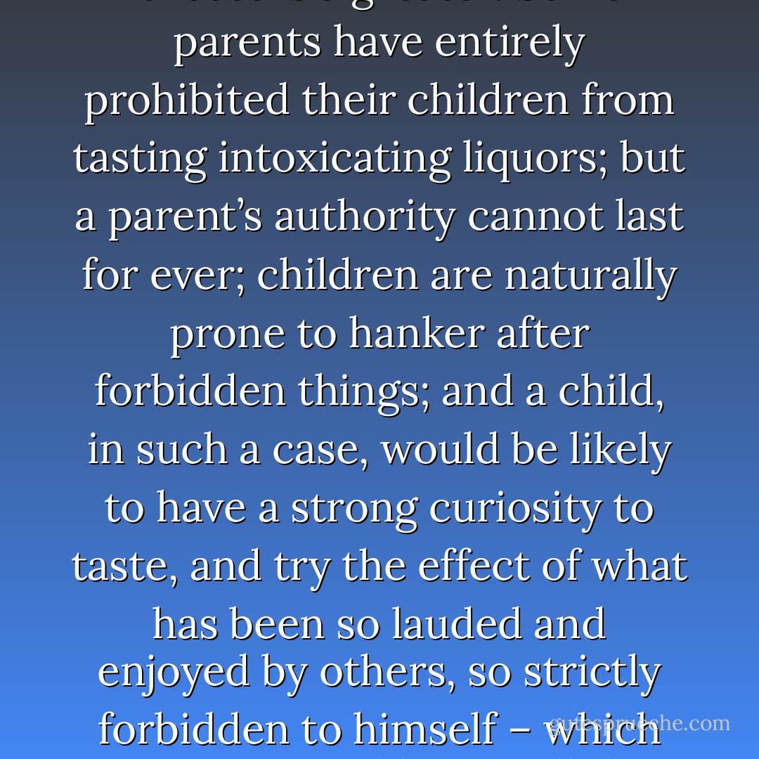 I have heard that, with some persons, temperance – that is, moderation – is almost impossible; and if abstinence be an evil (which some have doubted), no one will deny that excess is a greater. Some parents have entirely prohibited their children from tasting intoxicating liquors; but a parent’s authority cannot last for ever; children are naturally prone to hanker after forbidden things; and a child, in such a case, would be likely to have a strong curiosity to taste, and try the effect of what has been so lauded and enjoyed by others, so strictly forbidden to himself – which curiosity would generally be gratified on the first convenient opportunity; and the restraint once broken, serious consequences might ensue. - Anne Brontë