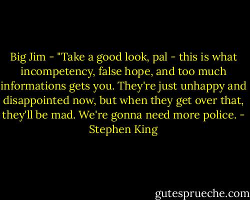 Big Jim - "Take a good look, pal - this is what incompetency, false hope, and too much informations gets you. They're just unhappy and disappointed now, but when they get over that, they'll be mad. We're gonna need more police. - Stephen King