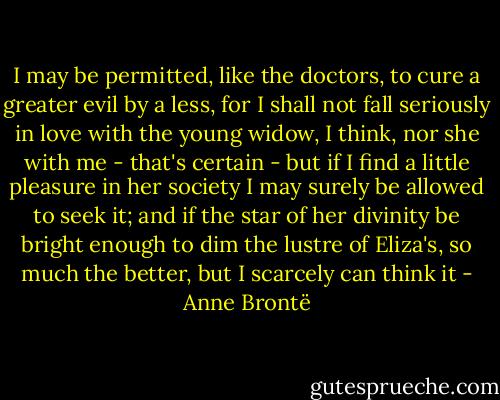 I may be permitted, like the doctors, to cure a greater evil by a less, for I shall not fall seriously in love with the young widow, I think, nor she with me - that's certain - but if I find a little pleasure in her society I may surely be allowed to seek it; and if the star of her divinity be bright enough to dim the lustre of Eliza's, so much the better, but I scarcely can think it - Anne Brontë