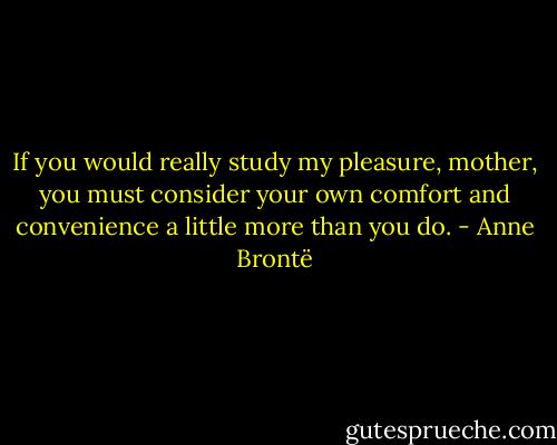 If you would really study my pleasure, mother, you must consider your own comfort and convenience a little more than you do. - Anne Brontë