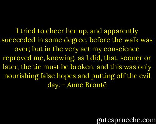 I tried to cheer her up, and apparently succeeded in some degree, before the walk was over; but in the very act my conscience reproved me, knowing, as I did, that, sooner or later, the tie must be broken, and this was only nourishing false hopes and putting off the evil day. - Anne Brontë