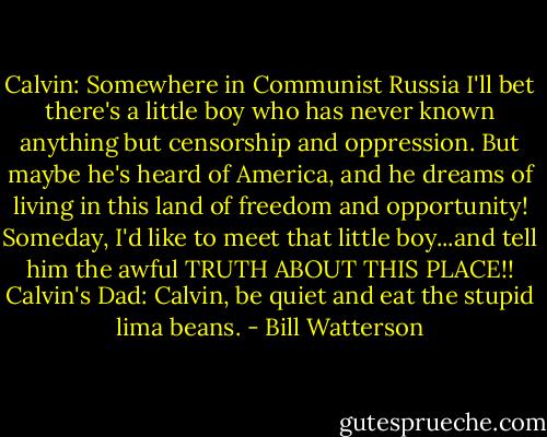 Calvin: Somewhere in Communist Russia I'll bet there's a little boy who has never known anything but censorship and oppression. But maybe he's heard of America, and he dreams of living in this land of freedom and opportunity! Someday, I'd like to meet that little boy...and tell him the awful TRUTH ABOUT THIS PLACE!!<br />Calvin's Dad: Calvin, be quiet and eat the stupid lima beans. - Bill Watterson