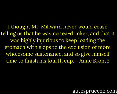 I thought Mr. Millward never would cease telling us that he was no tea-drinker, and that it was highly injurious to keep loading the stomach with slops to the exclusion of more wholesome sustenance, and so give himself time to finish his fourth cup. - Anne Brontë