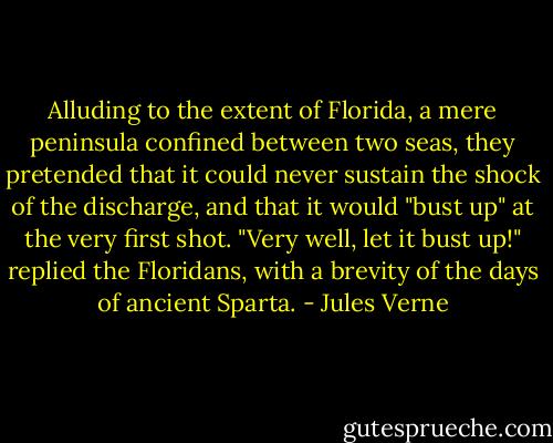Alluding to the extent of Florida, a mere peninsula confined between two seas, they pretended that it could never sustain the shock of the discharge, and that it would "bust up" at the very first shot.<br />"Very well, let it bust up!" replied the Floridans, with a brevity of the days of ancient Sparta. - Jules Verne