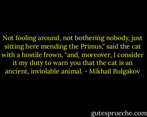 Not fooling around, not bothering nobody, just sitting here mending the Primus," said the cat with a hostile frown, "and, moreover, I consider it my duty to warn you that the cat is an ancient, inviolable animal. - Mikhail Bulgakov