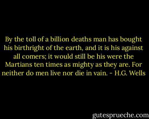 By the toll of a billion deaths man has bought his birthright of the earth, and it is his against all comers; it would still be his were the Martians ten times as mighty as they are. For neither do men live nor die in vain. - H.G. Wells