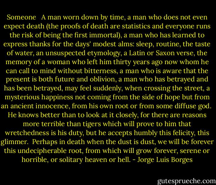 Someone<br /><br /><br />A man worn down by time,<br />a man who does not even expect death<br />(the proofs of death are statistics<br />and everyone runs the risk<br />of being the first immortal),<br />a man who has learned to express thanks<br />for the days' modest alms:<br />sleep, routine, the taste of water,<br />an unsuspected etymology,<br />a Latin or Saxon verse,<br />the memory of a woman who left him<br />thirty years ago now<br />whom he can call to mind without bitterness,<br />a man who is aware that the present<br />is both future and oblivion,<br />a man who has betrayed<br />and has been betrayed,<br />may feel suddenly, when crossing the street,<br />a mysterious happiness<br />not coming from the side of hope<br />but from an ancient innocence,<br />from his own root or from some diffuse god.<br /><br />He knows better than to look at it closely,<br />for there are reasons more terrible than tigers<br />which will prove to him<br />that wretchedness is his duty,<br />but he accepts humbly<br />this felicity, this glimmer.<br /><br />Perhaps in death when the dust<br />is dust, we will be forever<br />this undecipherable root,<br />from which will grow forever,<br />serene or horrible,<br />or solitary heaven or hell. - Jorge Luis Borges