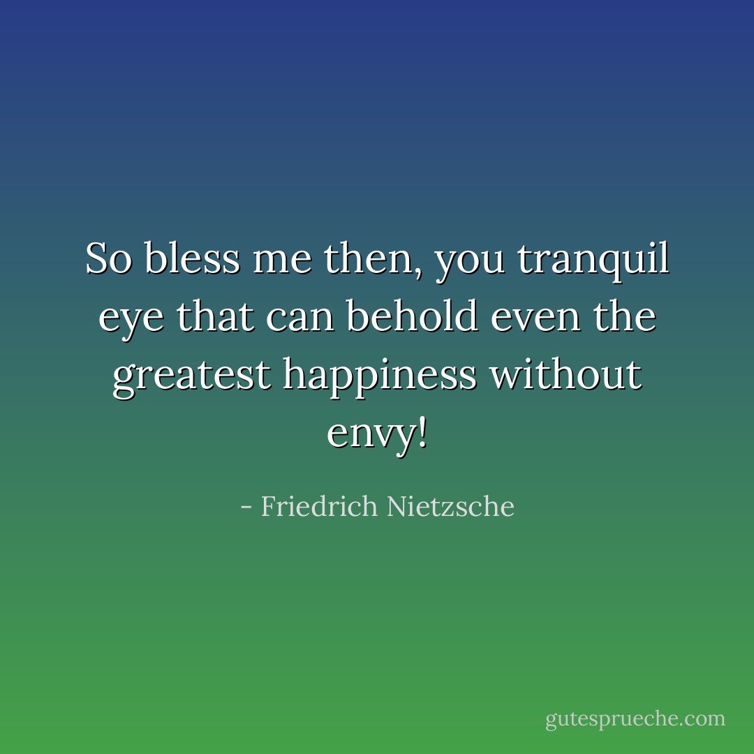 So bless me then, you tranquil eye that can behold even the greatest happiness without envy! - Friedrich Nietzsche