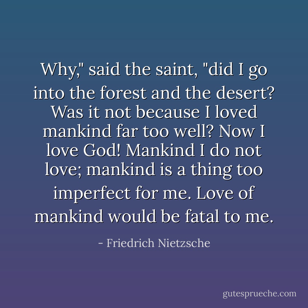 Why," said the saint, "did I go into the forest and the desert? Was it not because I loved mankind far too well? Now I love God! Mankind I do not love; mankind is a thing too imperfect for me. Love of mankind would be fatal to me. - Friedrich Nietzsche