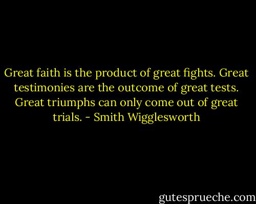 Great faith is the product of great fights. Great testimonies are the outcome of great tests. Great triumphs can only come out of great trials. - Smith Wigglesworth