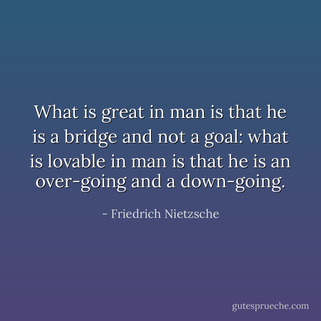 What is great in man is that he is a bridge and not a goal: what is lovable in man is that he is an over-going and a down-going. - Friedrich Nietzsche