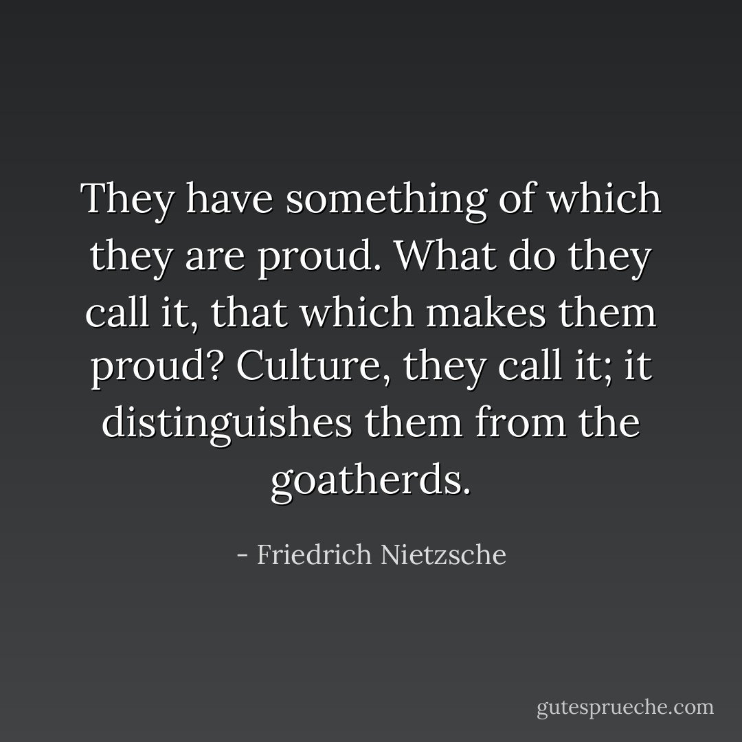 They have something of which they are proud. What do they call it, that which makes them proud? Culture, they call it; it distinguishes them from the goatherds. - Friedrich Nietzsche