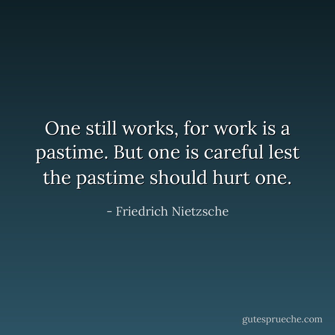 One still works, for work is a pastime. But one is careful lest the pastime should hurt one. - Friedrich Nietzsche
