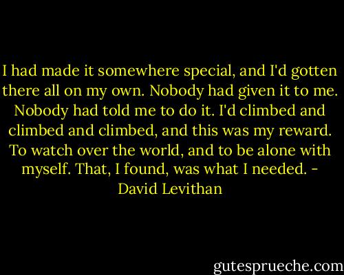 I had made it somewhere special, and I'd gotten there all on my own. Nobody had given it to me. Nobody had told me to do it. I'd climbed and climbed and climbed, and this was my reward. To watch over the world, and to be alone with myself. That, I found, was what I needed. - David Levithan