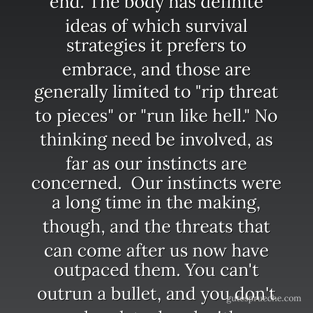 It's hard to think when someone's trying to kill you. We human beings aren't wired to be rational and creative when we know our lives are in danger of a swift and violent end. The body has definite ideas of which survival strategies it prefers to embrace, and those are generally limited to "rip threat to pieces" or "run like hell." No thinking need be involved, as far as our instincts are concerned.<br /><br />Our instincts were a long time in the making, though, and the threats that can come after us now have outpaced them. You can't outrun a bullet, and you don't go hand-to-hand with a gunman unless you're certain you are about to die anyway. Speed and mindless aggression weren't going to keep me alive. - Jim Butcher
