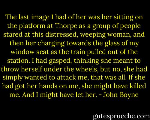 The last image I had of her was her sitting on the platform at Thorpe as a group of people stared at this distressed, weeping woman, and then her charging towards the glass of my window seat as the train pulled out of the station. I had gasped, thinking she meant to throw herself under the wheels, but no, she had simply wanted to attack me, that was all. If she had got her hands on me, she might have killed me. And I might have let her. - John Boyne