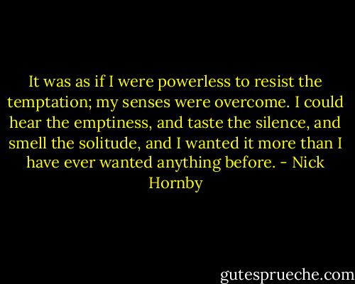 It was as if I were powerless to resist the temptation; my senses were overcome. I could hear the emptiness, and taste the silence, and smell the solitude, and I wanted it more than I have ever wanted anything before. - Nick Hornby
