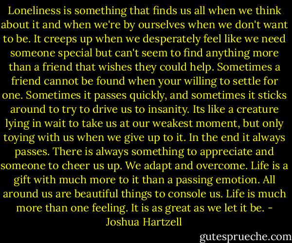 Loneliness is something that finds us all when we think about it and when we're by ourselves when we don't want to be. It creeps up when we desperately feel like we need someone special but can't seem to find anything more than a friend that wishes they could help. Sometimes a friend cannot be found when your willing to settle for one. Sometimes it passes quickly, and sometimes it sticks around to try to drive us to insanity. Its like a creature lying in wait to take us at our weakest moment, but only toying with us when we give up to it. In the end it always passes. There is always something to appreciate and someone to cheer us up. We adapt and overcome. Life is a gift with much more to it than a passing emotion. All around us are beautiful things to console us. Life is much more than one feeling. It is as great as we let it be. - Joshua Hartzell
