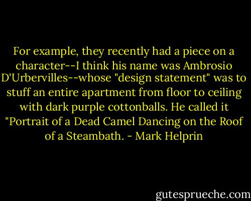 For example, they recently had a piece on a character--I think his name was Ambrosio D'Urbervilles--whose "design statement" was to stuff an entire apartment from floor to ceiling with dark purple cottonballs. He called it "Portrait of a Dead Camel Dancing on the Roof of a Steambath. - Mark Helprin