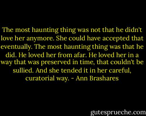 The most haunting thing was not that he didn't love her anymore. She could have accepted that eventually. The most haunting thing was that he did. He loved her from afar. He loved her in a way that was preserved in time, that couldn't be sullied. And she tended it in her careful, curatorial way. - Ann Brashares