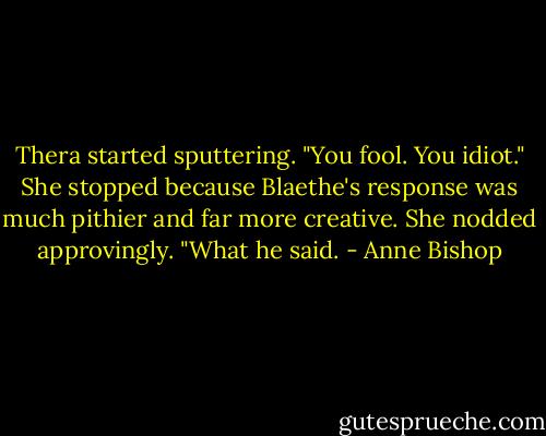 Thera started sputtering. "You fool. You idiot." She stopped because Blaethe's response was much pithier and far more creative. She nodded approvingly. "What he said. - Anne Bishop