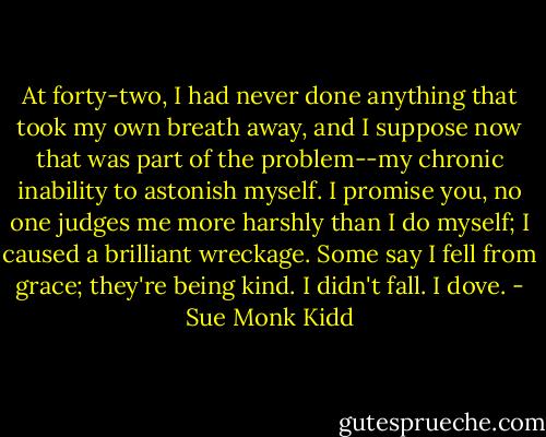 At forty-two, I had never done anything that took my own breath away, and I suppose now that was part of the problem--my chronic inability to astonish myself. I promise you, no one judges me more harshly than I do myself; I caused a brilliant wreckage. Some say I fell from grace; they're being kind. I didn't fall. I dove. - Sue Monk Kidd