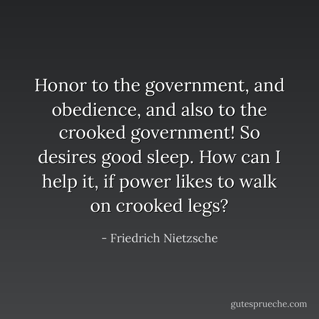 Honor to the government, and obedience, and also to the crooked government! So desires good sleep. How can I help it, if power likes to walk on crooked legs? - Friedrich Nietzsche