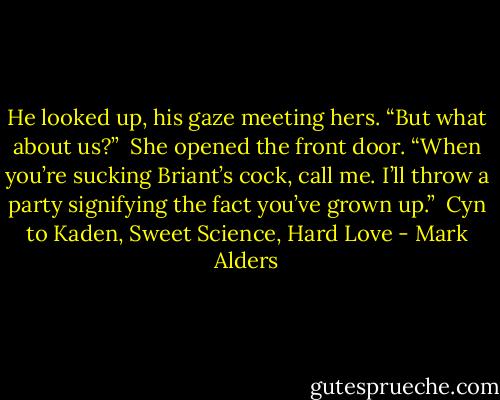 He looked up, his gaze meeting hers. “But what about us?”<br /><br />She opened the front door. “When you’re sucking Briant’s cock, call me. I’ll throw a party signifying the fact you’ve grown up.”<br /><br />Cyn to Kaden, Sweet Science, Hard Love - Mark Alders