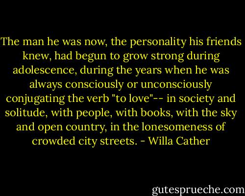 The man he was now, the personality his friends knew, had begun to grow strong during adolescence, during the years when he was always consciously or unconsciously conjugating the verb "to love"-- in society and solitude, with people, with books, with the sky and open country, in the lonesomeness of crowded city streets. - Willa Cather