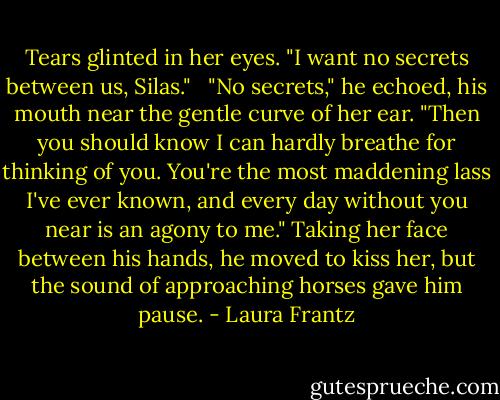 Tears glinted in her eyes. "I want no secrets between us, Silas." <br /><br />"No secrets," he echoed, his mouth near the gentle curve of her ear. "Then you should know I can hardly breathe for thinking of you. You're the most maddening lass I've ever known, and every day without you near is an agony to me." Taking her face between his hands, he moved to kiss her, but the sound of approaching horses gave him pause. - Laura Frantz