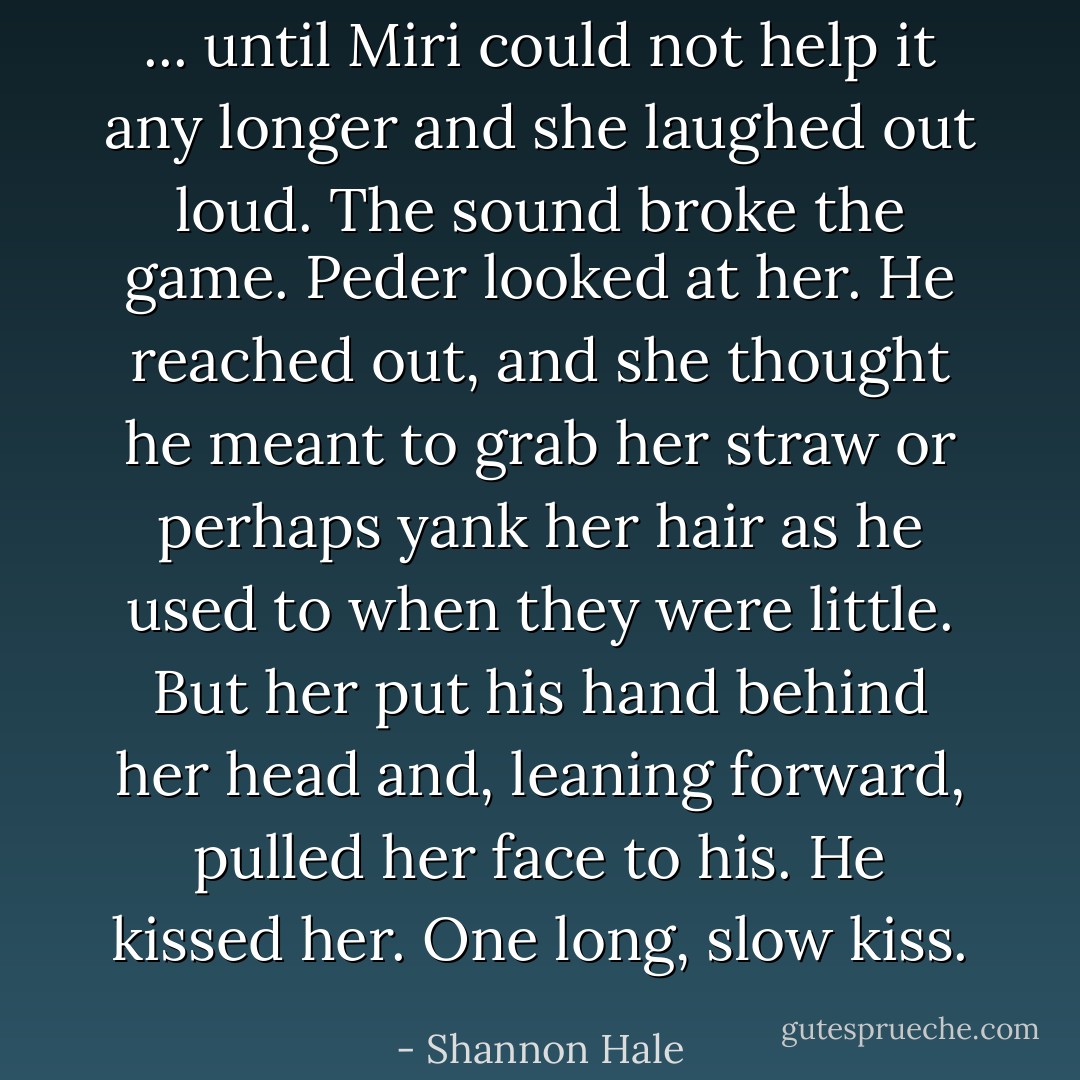 ... until Miri could not help it any longer and she laughed out loud.<br />The sound broke the game. Peder looked at her. He reached out, and she thought he meant to grab her straw or perhaps yank her hair as he used to when they were little. But her put his hand behind her head and, leaning forward, pulled her face to his. He kissed her. One long, slow kiss. - Shannon Hale
