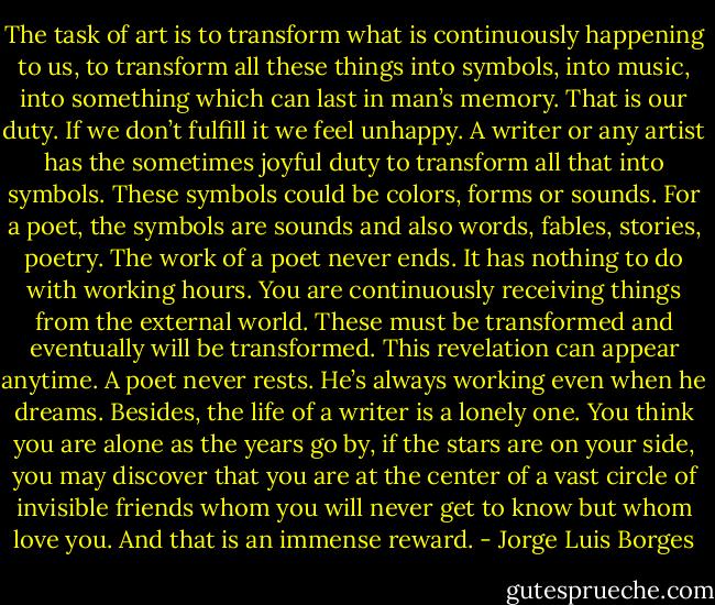 The task of art is to transform what is continuously happening to us, to transform all these things into symbols, into music, into something which can last in man’s memory. That is our duty. If we don’t fulfill it we feel unhappy. A writer or any artist has the sometimes joyful duty to transform all that into symbols. These symbols could be colors, forms or sounds. For a poet, the symbols are sounds and also words, fables, stories, poetry. The work of a poet never ends. It has nothing to do with working hours. You are continuously receiving things from the external world. These must be transformed and eventually will be transformed. This revelation can appear anytime. A poet never rests. He’s always working even when he dreams. Besides, the life of a writer is a lonely one. You think you are alone as the years go by, if the stars are on your side, you may discover that you are at the center of a vast circle of invisible friends whom you will never get to know but whom love you. And that is an immense reward. - Jorge Luis Borges