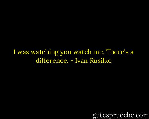 I was watching you watch me. There's a difference. - Ivan Rusilko