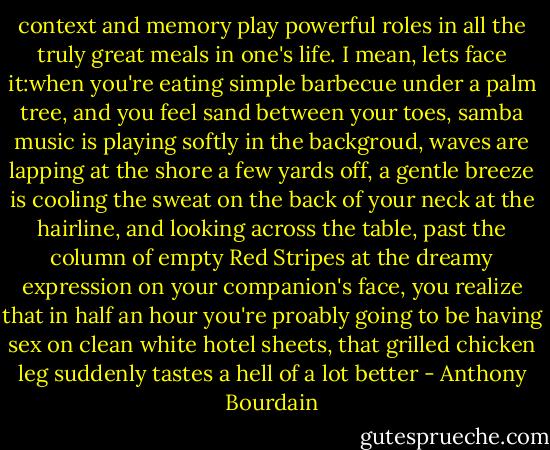 context and memory play powerful roles in all the truly great meals in one's life. I mean, lets face it:when you're eating simple barbecue under a palm tree, and you feel sand between your toes, samba music is playing softly in the backgroud, waves are lapping at the shore a few yards off, a gentle breeze is cooling the sweat on the back of your neck at the hairline, and looking across the table, past the column of empty Red Stripes at the dreamy expression on your companion's face, you realize that in half an hour you're proably going to be having sex on clean white hotel sheets, that grilled chicken leg suddenly tastes a hell of a lot better - Anthony Bourdain