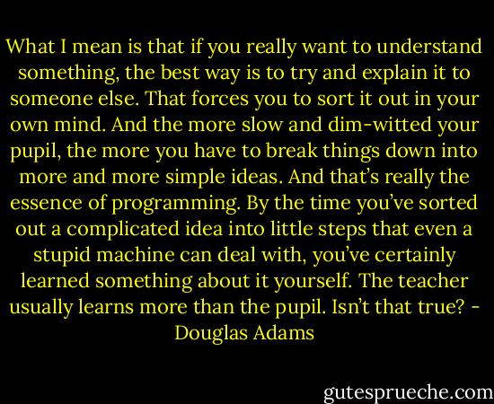 What I mean is that if you really want to understand something, the best way is to try and explain it to someone else. That forces you to sort it out in your own mind. And the more slow and dim-witted your pupil, the more you have to break things down into more and more simple ideas. And that’s really the essence of programming. By the time you’ve sorted out a complicated idea<br />into little steps that even a stupid machine can deal with, you’ve certainly learned something about it yourself. The teacher usually learns more than the pupil. Isn’t that true? - Douglas Adams