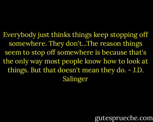 Everybody just thinks things keep stopping off somewhere. They don't...The reason things seem to stop off somewhere is because that's the only way most people know how to look at things. But that doesn't mean they do. - J.D. Salinger