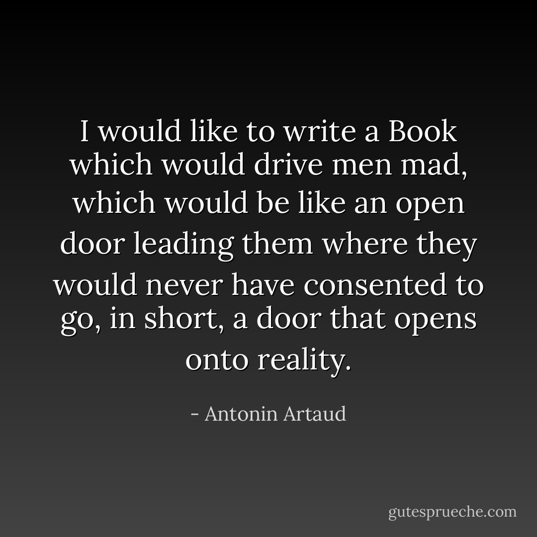 I would like to write a Book which would drive men mad, which would be like an open door leading them where they would never have consented to go, in short, a door that opens onto reality. - Antonin Artaud