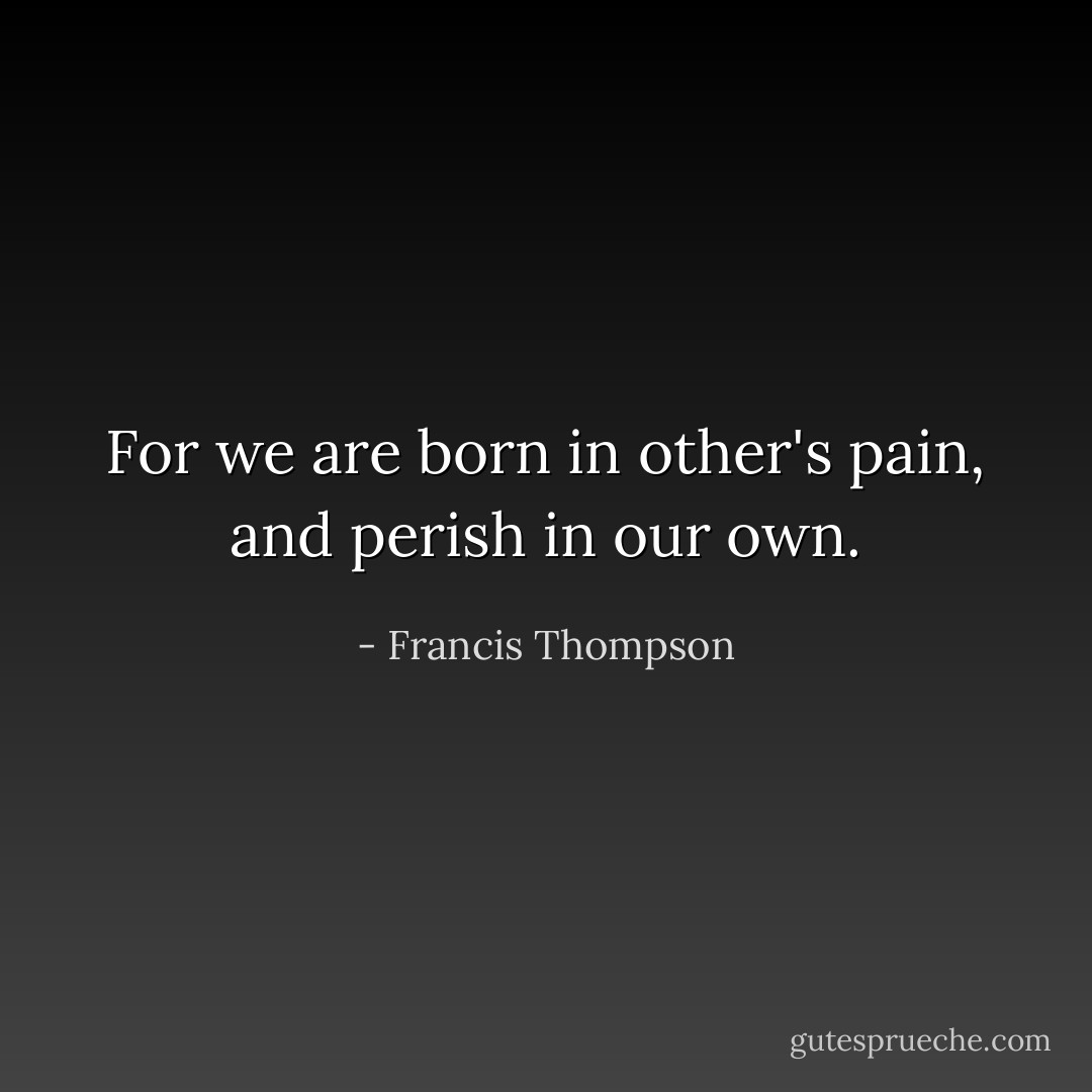 For we are born in other's pain, and perish in our own. - Francis Thompson