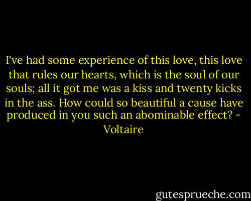 I've had some experience of this love, this love that rules our hearts, which is the soul of our souls; all it got me was a kiss and twenty kicks in the ass. How could so beautiful a cause have produced in you such an abominable effect? - Voltaire