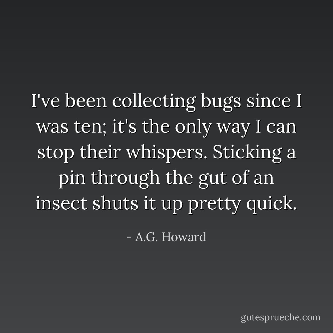 I've been collecting bugs since I was ten; it's the only way I can stop their whispers. Sticking a pin through the gut of an insect shuts it up pretty quick. - A.G. Howard