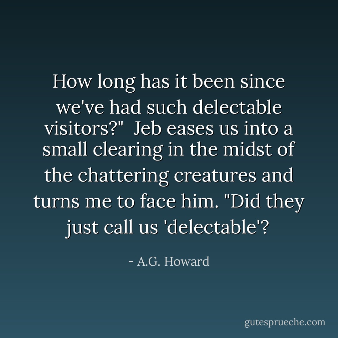 How long has it been since we've had such delectable visitors?"<br /><br />Jeb eases us into a small clearing in the midst of the chattering creatures and turns me to face him. "Did they just call us 'delectable'? - A.G. Howard