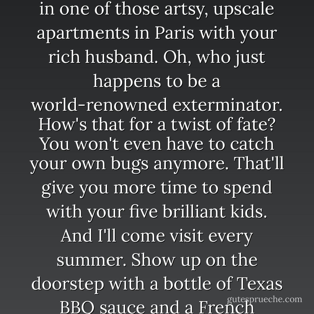 You're going to be a famous artist." His voice is deep velvet - soothing and sure. "You'll live in one of those artsy, upscale apartments in Paris with your rich husband. Oh, who just happens to be a world-renowned exterminator. How's that for a twist of fate? You won't even have to catch your own bugs anymore. That'll give you more time to spend with your five brilliant kids. And I'll come visit every summer. Show up on the doorstep with a bottle of Texas BBQ sauce and a French baguette. I'll be weird Uncle Jeb. - A.G. Howard