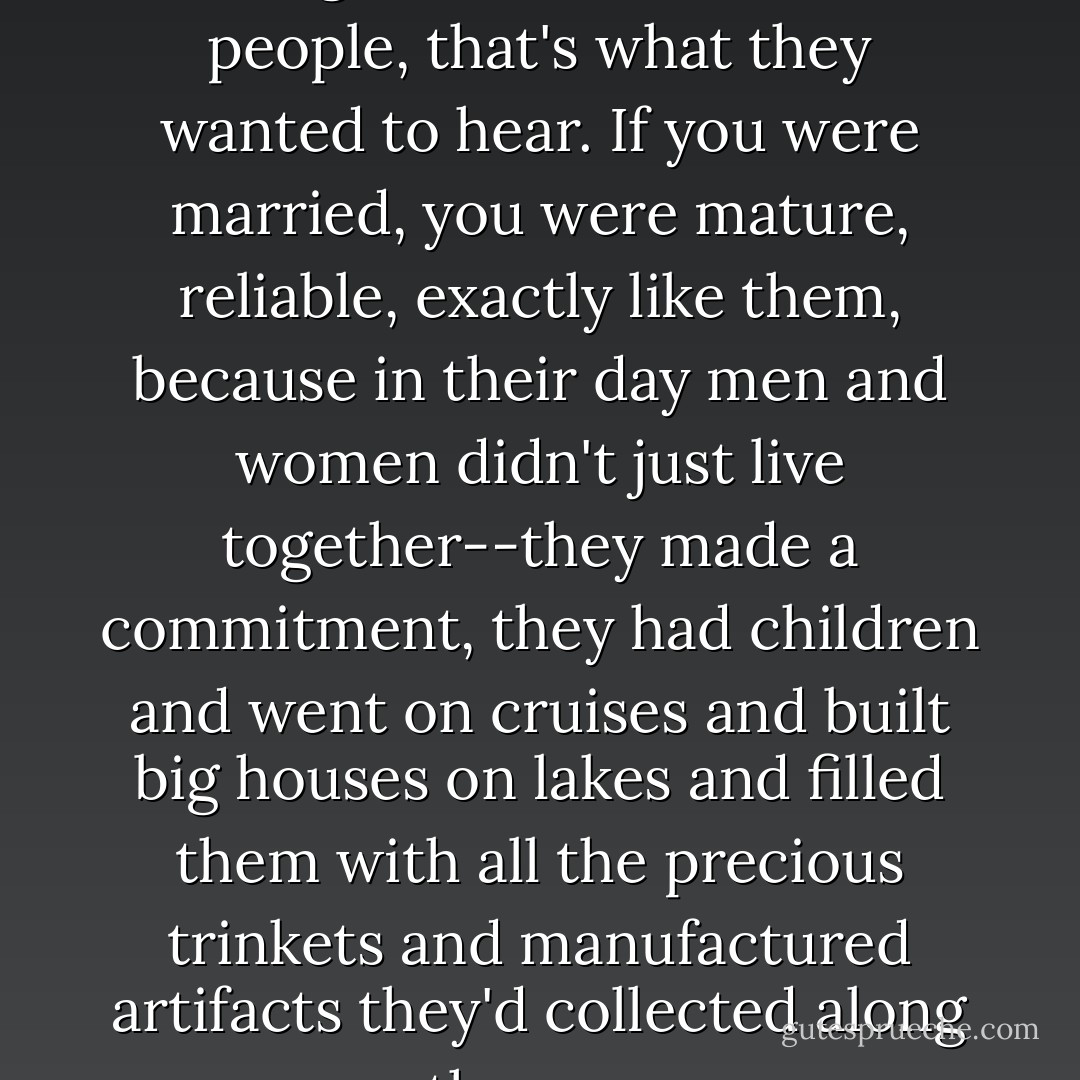 I introduced Nora as my wife, though that was a lie. Old people, that's what they wanted to hear. If you were married, you were mature, reliable, exactly like them, because in their day men and women didn't just live together--they made a commitment, they had children and went on cruises and built big houses on lakes and filled them with all the precious trinkets and manufactured artifacts they'd collected along the way. - T. Coraghessan Boyle