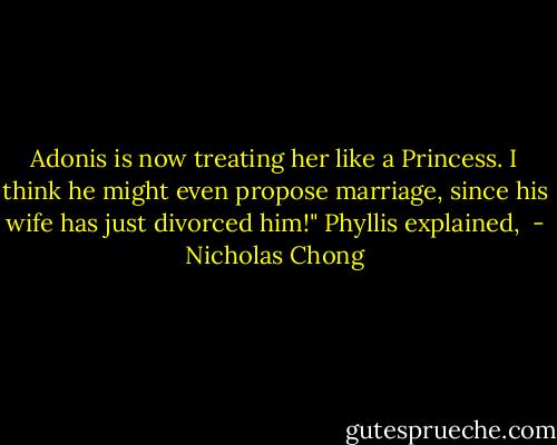 Adonis is now treating her like a Princess. I think he might even propose marriage, since his wife has just divorced him!" Phyllis explained,  - Nicholas Chong