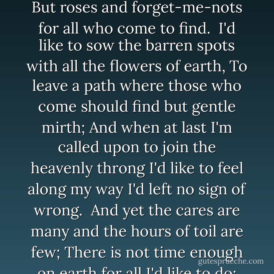 The Gentle Gardener<br /><br />I'd like to leave but daffodils to mark my little way,<br />To leave but tulips red and white behind me as I stray;<br />I'd like to pass away from earth and feel I'd left behind<br />But roses and forget-me-nots for all who come to find.<br /><br />I'd like to sow the barren spots with all the flowers of earth,<br />To leave a path where those who come should find but gentle mirth;<br />And when at last I'm called upon to join the heavenly throng<br />I'd like to feel along my way I'd left no sign of wrong.<br /><br />And yet the cares are many and the hours of toil are few;<br />There is not time enough on earth for all I'd like to do;<br />But, having lived and having toiled, I'd like the world to find<br />Some little touch of beauty that my soul had left behind. - Edgar A. Guest